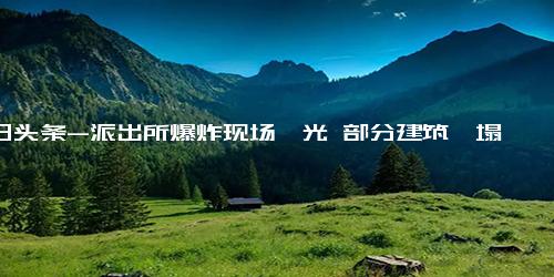 今日头条-派出所爆炸现场曝光 部分建筑坍塌 基本情况讲解